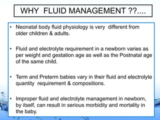 Page 2
WHY FLUID MANAGEMENT ??....
• Neonatal body fluid physiology is very different from
older children & adults.
• Fluid and electrolyte requirement in a newborn varies as
per weight and gestation age as well as the Postnatal age
of the same child.
• Term and Preterm babies vary in their fluid and electrolyte
quantity requirement & compositions.
• Improper fluid and electrolyte management in newborn,
by itself, can result in serious morbidity and mortality in
the baby.
 
