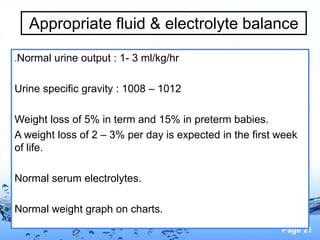 Page 21
Appropriate fluid & electrolyte balance
.Normal urine output : 1- 3 ml/kg/hr
Urine specific gravity : 1008 – 1012
Weight loss of 5% in term and 15% in preterm babies.
A weight loss of 2 – 3% per day is expected in the first week
of life.
Normal serum electrolytes.
Normal weight graph on charts.
 