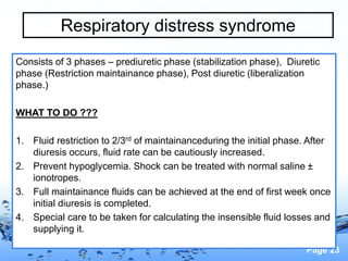 Page 23
Respiratory distress syndrome
Consists of 3 phases – prediuretic phase (stabilization phase), Diuretic
phase (Restriction maintainance phase), Post diuretic (liberalization
phase.)
WHAT TO DO ???
1. Fluid restriction to 2/3rd of maintainanceduring the initial phase. After
diuresis occurs, fluid rate can be cautiously increased.
2. Prevent hypoglycemia. Shock can be treated with normal saline ±
ionotropes.
3. Full maintainance fluids can be achieved at the end of first week once
initial diuresis is completed.
4. Special care to be taken for calculating the insensible fluid losses and
supplying it.
 