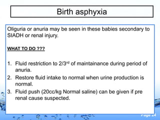 Page 24
Birth asphyxia
Oliguria or anuria may be seen in these babies secondary to
SIADH or renal injury.
WHAT TO DO ???
1. Fluid restriction to 2/3rd of maintainance during period of
anuria.
2. Restore fluid intake to normal when urine production is
normal.
3. Fluid push (20cc/kg Normal saline) can be given if pre
renal cause suspected.
 