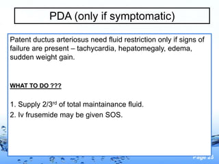 Page 25
PDA (only if symptomatic)
Patent ductus arteriosus need fluid restriction only if signs of
failure are present – tachycardia, hepatomegaly, edema,
sudden weight gain.
WHAT TO DO ???
1. Supply 2/3rd of total maintainance fluid.
2. Iv frusemide may be given SOS.
 