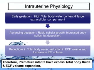 Page 4
Intrauterine Physiology
Early gestation : High Total body water content & large
extracellular compartment
Advancing gestation : Rapid cellular growth, Increased body
solids, fat deposition.
Reductions in Total body water, reduction in ECF volume and
Increase in ICF volume
Therefore, Premature infants have excess Total body fluids
& ECF volume expansion.
 