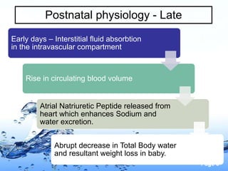 Page 8
Postnatal physiology - Late
Early days – Interstitial fluid absorbtion
in the intravascular compartment
Rise in circulating blood volume
Atrial Natriuretic Peptide released from
heart which enhances Sodium and
water excretion.
Abrupt decrease in Total Body water
and resultant weight loss in baby.
 