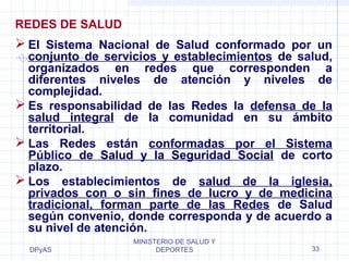 DPyAS
MINISTERIO DE SALUD Y
DEPORTES 33
REDES DE SALUD
 El Sistema Nacional de Salud conformado por un
conjunto de servicios y establecimientos de salud,
organizados en redes que corresponden a
diferentes niveles de atención y niveles de
complejidad.
 Es responsabilidad de las Redes la defensa de la
salud integral de la comunidad en su ámbito
territorial.
 Las Redes están conformadas por el Sistema
Público de Salud y la Seguridad Social de corto
plazo.
 Los establecimientos de salud de la iglesia,
privados con o sin fines de lucro y de medicina
tradicional, forman parte de las Redes de Salud
según convenio, donde corresponda y de acuerdo a
su nivel de atención.
 