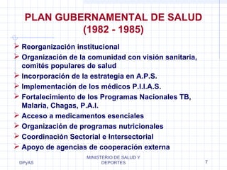 DPyAS
MINISTERIO DE SALUD Y
DEPORTES 7
PLAN GUBERNAMENTAL DE SALUD
(1982 - 1985)
 Reorganización institucional
 Organización de la comunidad con visión sanitaria,
comités populares de salud
 Incorporación de la estrategia en A.P.S.
 Implementación de los médicos P.I.I.A.S.
 Fortalecimiento de los Programas Nacionales TB,
Malaria, Chagas, P.A.I.
 Acceso a medicamentos esenciales
 Organización de programas nutricionales
 Coordinación Sectorial e Intersectorial
 Apoyo de agencias de cooperación externa
 