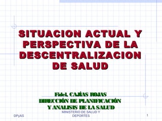 DPyAS
MINISTERIO DE SALUD Y
DEPORTES 1
SITUACION ACTUAL YSITUACION ACTUAL Y
PERSPECTIVA DE LAPERSPECTIVA DE LA
DESCENTRALIZACIONDESCENTRALIZACION
DE SALUDDE SALUD
Fidel, CAJÍAS ROJASFidel, CAJÍAS ROJAS
DIRECCIÓN DE PLANIFICACIÓNDIRECCIÓN DE PLANIFICACIÓN
Y ANALISIS DE LA SALUDY ANALISIS DE LA SALUD
 