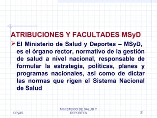 DPyAS
MINISTERIO DE SALUD Y
DEPORTES 21
ATRIBUCIONES Y FACULTADES MSyD
El Ministerio de Salud y Deportes – MSyD,
es el órgano rector, normativo de la gestión
de salud a nivel nacional, responsable de
formular la estrategia, políticas, planes y
programas nacionales, así como de dictar
las normas que rigen el Sistema Nacional
de Salud
 
