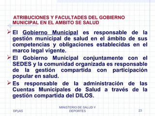 DPyAS
MINISTERIO DE SALUD Y
DEPORTES 23
ATRIBUCIONES Y FACULTADES DEL GOBIERNO
MUNICIPAL EN EL AMBITO SE SALUD
El Gobierno Municipal es responsable de la
gestión municipal de salud en el ámbito de sus
competencias y obligaciones establecidas en el
marco legal vigente.
El Gobierno Municipal conjuntamente con el
SEDES y la comunidad organizada es responsable
de la gestión compartida con participación
popular en salud.
Es responsable de la administración de las
Cuentas Municipales de Salud a través de la
gestión compartida del DILOS.
 