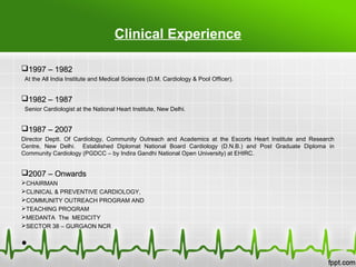 Clinical Experience
1997 – 19821997 – 1982
At the All India Institute and Medical Sciences (D.M. Cardiology & Pool Officer).
1982 – 19871982 – 1987
Senior Cardiologist at the National Heart Institute, New Delhi.
1987 – 20071987 – 2007
Director Deptt. Of Cardiology, Community Outreach and Academics at the Escorts Heart Institute and Research
Centre, New Delhi. Established Diplomat National Board Cardiology (D.N.B.) and Post Graduate Diploma in
Community Cardiology (PGDCC – by Indira Gandhi National Open University) at EHIRC.
2007 – Onwards2007 – Onwards
CHAIRMAN
CLINICAL & PREVENTIVE CARDIOLOGY,
COMMUNITY OUTREACH PROGRAM AND
TEACHING PROGRAM
MEDANTA The MEDICITY
SECTOR 38 – GURGAON NCR
•
 