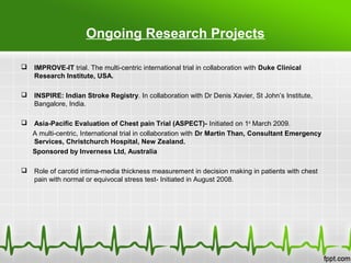 IMPROVE-IT trial. The multi-centric international trial in collaboration with Duke Clinical
Research Institute, USA.
 INSPIRE: Indian Stroke Registry. In collaboration with Dr Denis Xavier, St John’s Institute,
Bangalore, India.
 Asia-Pacific Evaluation of Chest pain Trial (ASPECT)- Initiated on 1st
March 2009.
A multi-centric, International trial in collaboration with Dr Martin Than, Consultant Emergency
Services, Christchurch Hospital, New Zealand.
Sponsored by Inverness Ltd, Australia
 Role of carotid intima-media thickness measurement in decision making in patients with chest
pain with normal or equivocal stress test- Initiated in August 2008.
Ongoing Research Projects
 