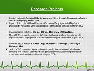 Research Projects
In collaboration with Dr Julius M Gardin, Associate Editor, Journal of the American Society
of Echocardiography, Detroit, USA
 Impact of Suboptimal Blood Pressure Control on Early Myocardial Dysfunction
Detected by Advanced Echocardiographic Technologies- initiated in March 2009
In collaboration with Prof CM Yu, Chinese University of Hong-Kong
 Role of 3-D echocardiography in defining mitral valve anatomy in patients with
significant mitral regurgitation due to different etiologies- Initiated in August 2008.
In collaboration with Dr Roberto Lang, Professor Cardiology, University of
Chicago, USA
 Value of 3-D transesophageal echocardiography in evaluation of mitral valve
structure and function before and after percutaneous valvotomy in patients with
rheumatic mitral stenosis- Initiated in August 2008.
 