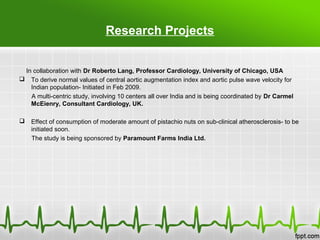 Research Projects
In collaboration with Dr Roberto Lang, Professor Cardiology, University of Chicago, USA
 To derive normal values of central aortic augmentation index and aortic pulse wave velocity for
Indian population- Initiated in Feb 2009.
A multi-centric study, involving 10 centers all over India and is being coordinated by Dr Carmel
McEienry, Consultant Cardiology, UK.
 Effect of consumption of moderate amount of pistachio nuts on sub-clinical atherosclerosis- to be
initiated soon.
The study is being sponsored by Paramount Farms India Ltd.
 
