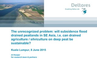 1 januari 2008
The unrecognized problem: will subsidence flood
drained peatlands in SE Asia, i.e. can drained
agriculture / silviculture on deep peat be
sustainable?
Kuala Lumpur, 8 June 2015
Al Hooijer
for research team & partners
 