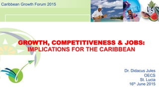 GROWTH, COMPETITIVENESS & JOBS:
IMPLICATIONS FOR THE CARIBBEAN
Caribbean Growth Forum 2015
Dr. Didacus Jules
OECS
St. Lucia
16th June 2015
 