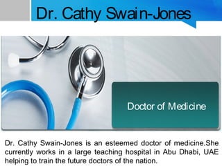 Dr. Cathy Swain-Jones
Dr. Cathy Swain-Jones is an esteemed doctor of medicine.She
currently works in a large teaching hospital in Abu Dhabi, UAE
helping to train the future doctors of the nation.
Doctor of Medicine
 