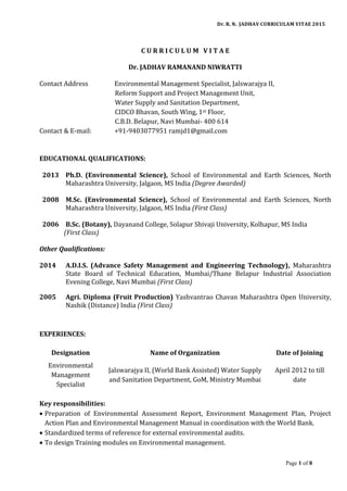 Dr. R. N. JADHAV CURRICULAM VITAE 2015
Page 1 of 8
C U R R I C U L U M V I T A E
Dr. JADHAV RAMANAND NIWRATTI
Contact Address Environmental Management Specialist, Jalswarajya II,
Reform Support and Project Management Unit,
Water Supply and Sanitation Department,
CIDCO Bhavan, South Wing, 1st Floor,
C.B.D. Belapur, Navi Mumbai- 400 614
Contact & E-mail: +91-9403077951 ramjd1@gmail.com
EDUCATIONAL QUALIFICATIONS:
2013 Ph.D. (Environmental Science), School of Environmental and Earth Sciences, North
Maharashtra University, Jalgaon, MS India (Degree Awarded)
2008 M.Sc. (Environmental Science), School of Environmental and Earth Sciences, North
Maharashtra University, Jalgaon, MS India (First Class)
2006 B.Sc. (Botany), Dayanand College, Solapur Shivaji University, Kolhapur, MS India
(First Class)
Other Qualifications:
2014 A.D.I.S. (Advance Safety Management and Engineering Technology), Maharashtra
State Board of Technical Education, Mumbai/Thane Belapur Industrial Association
Evening College, Navi Mumbai (First Class)
2005 Agri. Diploma (Fruit Production) Yashvantrao Chavan Maharashtra Open University,
Nashik (Distance) India (First Class)
EXPERIENCES:
Designation Name of Organization Date of Joining
Environmental
Management
Specialist
Jalswarajya II, (World Bank Assisted) Water Supply
and Sanitation Department, GoM, Ministry Mumbai
April 2012 to till
date
Key responsibilities:
 Preparation of Environmental Assessment Report, Environment Management Plan, Project
Action Plan and Environmental Management Manual in coordination with the World Bank.
 Standardized terms of reference for external environmental audits.
 To design Training modules on Environmental management.
 