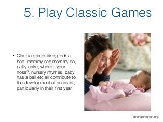 • Classic games like; peek-a-
boo, mommy see mommy do,
patty cake, where’s your
nose?, nursery rhymes, baby
has a ball etc all contribute to
the development of an infant,
particularly in their ﬁrst year.
5. Play Classic Games
drlorigoregreen.org
 