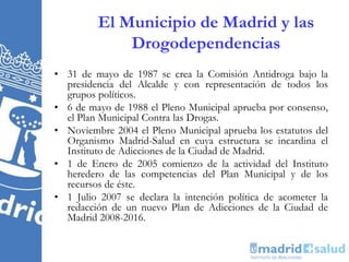 El Municipio de Madrid y las
Drogodependencias
• 31 de mayo de 1987 se crea la Comisión Antidroga bajo la
presidencia del Alcalde y con representación de todos los
grupos políticos.
• 6 de mayo de 1988 el Pleno Municipal aprueba por consenso,
el Plan Municipal Contra las Drogas.
• Noviembre 2004 el Pleno Municipal aprueba los estatutos del
Organismo Madrid-Salud en cuya estructura se incardina el
Instituto de Adicciones de la Ciudad de Madrid.
• 1 de Enero de 2005 comienzo de la actividad del Instituto
heredero de las competencias del Plan Municipal y de los
recursos de éste.
• 1 Julio 2007 se declara la intención política de acometer la
redacción de un nuevo Plan de Adicciones de la Ciudad de
Madrid 2008-2016.
 