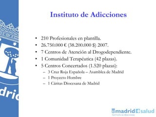 Instituto de Adicciones
• 210 Profesionales en plantilla.
• 26.750.000 € (38.200.000 $) 2007.
• 7 Centros de Atención al Drogodependiente.
• 1 Comunidad Terapéutica (42 plazas).
• 5 Centros Concertados (1.520 plazas):
– 3 Cruz Roja Española – Asamblea de Madrid
– 1 Proyecto Hombre
– 1 Cáritas Diocesana de Madrid
 