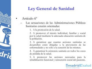 Ley General de Sanidad
• Artículo 6º
– Las actuaciones de las Administraciones Públicas
Sanitarias estarán orientadas:
1. A la promoción de la salud.
2. A promover el interés individual, familiar y social
por la salud mediante la adecuada educación sanitaria de
la población.
3. A garantizar que cuantas acciones sanitarias se
desarrollen estén dirigidas a la prevención de las
enfermedades y no sólo a la curación de las mismas.
4. A garantizar la asistencia sanitaria en todos los casos
de pérdida de la salud.
5. A promover las acciones necesarias para la
rehabilitación funcional y reinserción social del paciente.
 