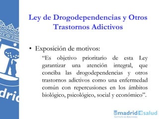 Ley de Drogodependencias y Otros
Trastornos Adictivos
• Exposición de motivos:
“Es objetivo prioritario de esta Ley
garantizar una atención integral, que
conciba las drogodependencias y otros
trastornos adictivos como una enfermedad
común con repercusiones en los ámbitos
biológico, psicológico, social y económico”.
 
