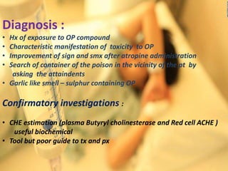 Diagnosis :
• Hx of exposure to OP compound
• Characteristic manifestation of toxicity to OP
• Improvement of sign and smx after atropine administration
• Search of container of the poison in the vicinity of the pt by
asking the attaindents
• Garlic like smell – sulphur containing OP
Confirmatory investigations :
• CHE estimation (plasma Butyryl cholinesterase and Red cell ACHE )
useful biochemical
• Tool but poor guide to tx and px
 