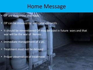 Home Message
• OP are dangerous chemicals
• OP can be misused by antisocial elements .
• It should be remembered OP may be used in future wars and that
war will be the war of Nerves .
• Immediate management of a pt.
• Treatment must not be delayed .
• Proper observation of treatment .
 