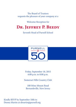 Friday, September 18, 2015
6:00 p.m. to 8:00 p.m.
Somerset Hills Country Club
180 Mine Mount Road
Bernardsville, New Jersey
The Board of Trustees
requests the pleasure of your company at a
Welcome Reception for
Dr. Jeffrey P. Beedy
Seventh Head of Purnell School
Kindly RSVP by September 10th to
Donna Martin at dmartin@purnell.org
 