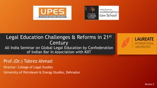 Legal Education Challenges & Reforms in 21st
Century
All India Seminar on Global Legal Education by Confederation
of Indian Bar In Association with KIIT
Prof.(Dr.) Tabrez Ahmad
Director- College of Legal Studies
University of Petroleum & Energy Studies, Dehradun
Version 2
 