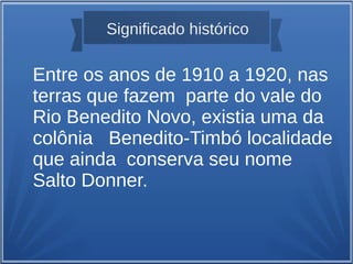 Significado histórico
Entre os anos de 1910 a 1920, nas
terras que fazem parte do vale do
Rio Benedito Novo, existia uma da
colônia Benedito-Timbó localidade
que ainda conserva seu nome
Salto Donner.
 