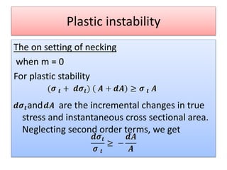 Plastic instability
The on setting of necking
when m = 0
For plastic stability
and are the incremental changes in true
stress and instantaneous cross sectional area.
Neglecting second order terms, we get
 