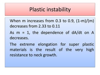 Plastic instability
When m increases from 0.3 to 0.9, (1-m)/(m)
decreases from 2.33 to 0.11
As m = 1, the dependence of dA/dt on A
decreases.
The extreme elongation for super plastic
materials is the result of the very high
resistance to neck growth.
 