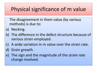 Physical significance of m value
The disagreement in them value (by various
methods) is due to:
a) Necking.
b) The difference in the defect structure because of
various strain employed.
c) A wide variation in m value over the strain rate.
d) Grain growth.
e) The sign and the magnitude of the strain rate
change involved.
 