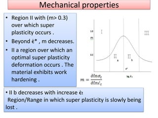 Mechanical properties
• Region II with (m> 0.3)
over which super
plasticity occurs .
• Beyond ϵ̇* , m decreases.
• II a region over which an
optimal super plasticity
deformation occurs . The
material exhibits work
hardening .
• II b decreases with increase ϵ̇t
Region/Range in which super plasticity is slowly being
lost .
 