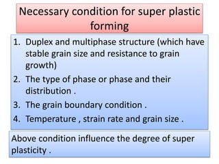 Necessary condition for super plastic
forming
1. Duplex and multiphase structure (which have
stable grain size and resistance to grain
growth)
2. The type of phase or phase and their
distribution .
3. The grain boundary condition .
4. Temperature , strain rate and grain size .
Above condition influence the degree of super
plasticity .
 