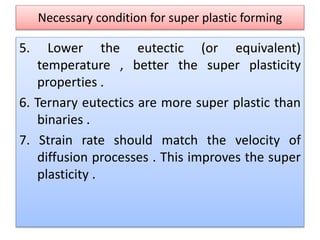 Necessary condition for super plastic forming
5. Lower the eutectic (or equivalent)
temperature , better the super plasticity
properties .
6. Ternary eutectics are more super plastic than
binaries .
7. Strain rate should match the velocity of
diffusion processes . This improves the super
plasticity .
 