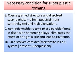 Necessary condition for super plastic
forming
8. Coarse grained structure and dissolved
second phase – eliminates strain rate
sensitivity (m) and high elongation .
9. non-deformable second phase particle found
in dispersion hardening alloys- eliminates the
effect of fine grain size and lead to cavitation .
10. Undissolved carbides (martensite in Fe-C
system ) prevent superplasticity .
 