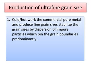 Production of ultrafine grain size
1. Cold/hot work the commercial pure metal
and produce fine grain sizes stabilize the
grain sizes by dispersion of impure
particles which pin the grain boundaries
predominantly .
 