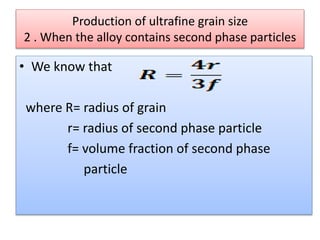 Production of ultrafine grain size
2 . When the alloy contains second phase particles
• We know that
where R= radius of grain
r= radius of second phase particle
f= volume fraction of second phase
particle
 