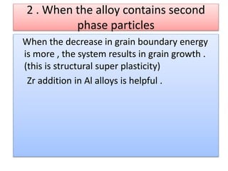 2 . When the alloy contains second
phase particles
When the decrease in grain boundary energy
is more , the system results in grain growth .
(this is structural super plasticity)
Zr addition in Al alloys is helpful .
 