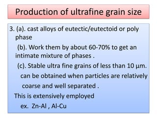 Production of ultrafine grain size
3. (a). cast alloys of eutectic/eutectoid or poly
phase
(b). Work them by about 60-70% to get an
intimate mixture of phases .
(c). Stable ultra fine grains of less than 10 µm.
can be obtained when particles are relatively
coarse and well separated .
This is extensively employed
ex. Zn-Al , Al-Cu
 