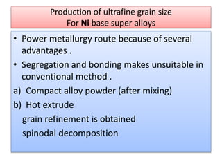 Production of ultrafine grain size
For Ni base super alloys
• Power metallurgy route because of several
advantages .
• Segregation and bonding makes unsuitable in
conventional method .
a) Compact alloy powder (after mixing)
b) Hot extrude
grain refinement is obtained
spinodal decomposition
 