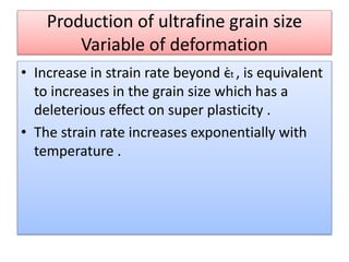 Production of ultrafine grain size
Variable of deformation
• Increase in strain rate beyond ϵ̇t , is equivalent
to increases in the grain size which has a
deleterious effect on super plasticity .
• The strain rate increases exponentially with
temperature .
 
