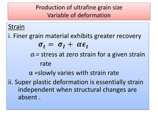 Production of ultrafine grain size
Variable of deformation
Strain
i. Finer grain material exhibits greater recovery
σI = stress at zero strain for a given strain
rate
α =slowly varies with strain rate
ii. Super plastic deformation is essentially strain
independent when structural changes are
absent .
 