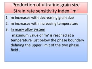 Production of ultrafine grain size
Strain rate sensitivity index “m”
1. m increases with decreasing grain size
2. m increases with increasing temperature
3. In many alloy system
maximum value of ‘m‘ is reached at a
temperature just below the phase boundary
defining the upper limit of the two phase
field .
 