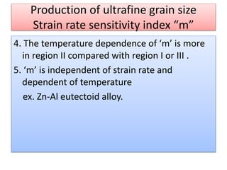 Production of ultrafine grain size
Strain rate sensitivity index “m”
4. The temperature dependence of ‘m’ is more
in region II compared with region I or III .
5. ‘m’ is independent of strain rate and
dependent of temperature
ex. Zn-Al eutectoid alloy.
 