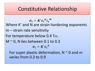 Constitutive Relationship
Where K’ and N are strain hardening exponents
m – strain rate sensitivity
For temperature below 0.4 Tm,
M ~ 0, N lies between 0.1 to 0.3
For super plastic deformation, N ~ 0 and m
varies from 0.3 to 0.9
 