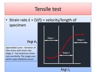 Tensile test
• Strain rate ἐ = (V/l) = velocity/length of
specimen
Sigmodidal curve - Variation of
flow stress with strain rate
Stage 2 – has maximum strain
rate sensitivity. The range over
which super plasticity occurs
 