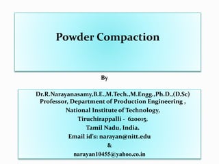 Powder Compaction
Dr.R.Narayanasamy,B.E.,M.Tech.,M.Engg.,Ph.D.,(D.Sc)
Professor, Department of Production Engineering ,
National Institute of Technology,
Tiruchirappalli - 620015,
Tamil Nadu, India.
Email id’s: narayan@nitt.edu
&
narayan10455@yahoo.co.in
By
 