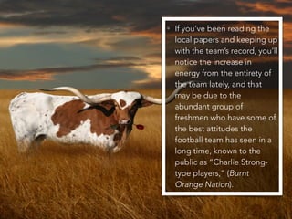 • If you’ve been reading the
local papers and keeping up
with the team’s record, you’ll
notice the increase in
energy from the entirety of
the team lately, and that
may be due to the
abundant group of
freshmen who have some of
the best attitudes the
football team has seen in a
long time, known to the
public as “Charlie Strong-
type players,” (Burnt
Orange Nation).
 